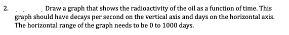 2.
Draw a graph that shows the radioactivity of the oil as a function of time. This
graph should have decays per second on the vertical axis and days on the horizontal axis.
The horizontal range of the graph needs to be 0 to 1000 days.
