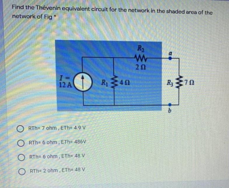 Find the Thévenin equivalent circuit for the network in the shaded area of the
network of Fig
R2
a
20
R40
R3
12A
RTh= 7 ohm, ETh= 4.9 V
O RTh= 6 ohm, ETh= 486V
O RTh= 6 ohm, ETh= 48 V
O RTh= 2 ohm, ETh= 48 V
70
