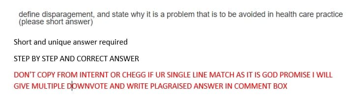 define disparagement, and state why it is a problem that is to be avoided in health care practice
(please short answer)
Short and unique answer required
STEP BY STEP AND CORRECT ANSWER
DON'T COPY FROM INTERNT OR CHEGG IF UR SINGLE LINE MATCH AS IT IS GOD PROMISE I WILL
GIVE MULTIPLE DþwNVOTE AND WRITE PLAGRAISED ANSWER IN COMMENT BOX
