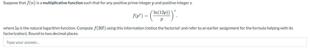 Suppose that f(n) is a multiplicative function such that for any positive prime integer p and positive integer e
In(12p))
e
f(p")
=
Ρ
where In is the natural logarithm function. Compute f(30!) using this information (notice the factorial! and refer to an earlier assignment for the formula helping with its
factorization). Round to two decimal places.
Type your answer...