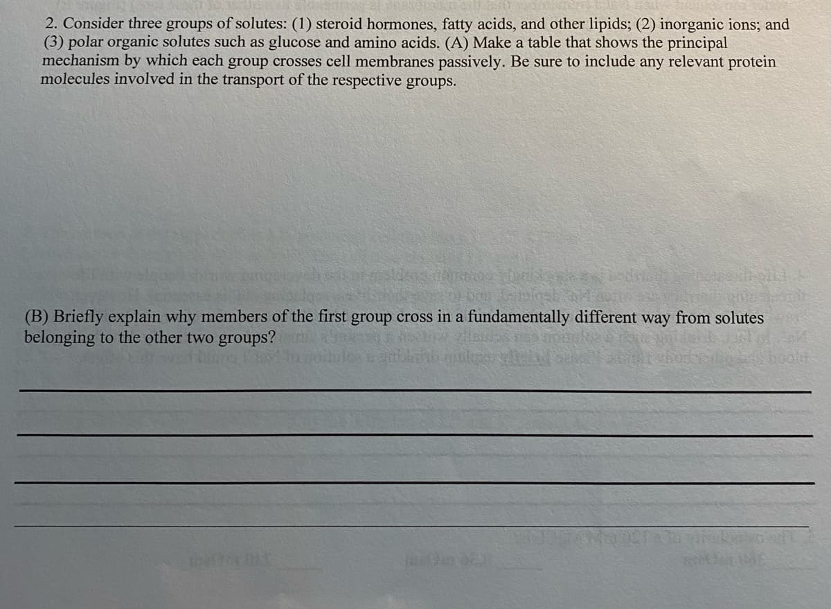 2. Consider three groups of solutes: (1) steroid hormones, fatty acids, and other lipids; (2) inorganic ions; and
(3) polar organic solutes such as glucose and amino acids. (A) Make a table that shows the principal
mechanism by which each group crosses cell membranes passively. Be sure to include any relevant protein
molecules involved in the transport of the respective groups.
(B) Briefly explain why members of the first group cross in a fundamentally different way from solutes
belonging to the other two groups?
