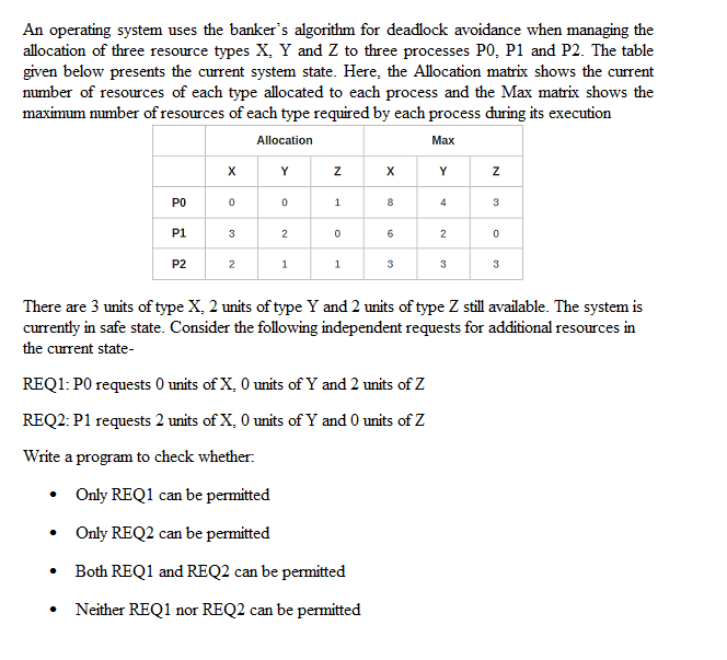 An operating system uses the banker's algorithm for deadlock avoidance when managing the
allocation of three resource types X, Y and Z to three processes P0, P1 and P2. The table
given below presents the current system state. Here, the Allocation matrix shows the current
number of resources of each type allocated to each process and the Max matrix shows the
maximum number of resources of each type required by each process during its execution
Allocation
Маx
X
Y
X
Y
PO
1
8
3
P1
3
2
6
2
P2
1
3
3
3
There are 3 units of type X, 2 units of type Y and 2 units of type Z still available. The system is
currently in safe state. Consider the following independent requests for additional resources in
the current state-
REQ1: PO requests 0 units of X, 0 units of Y and 2 units of Z
REQ2: P1 requests 2 units of X, 0 units of Y and 0 units of Z
Write a program to check whether:
Only REQ1 can be permitted
Only REQ2 can be permitted
Both REQ1 and REQ2 can be permitted
Neither REQ1 nor REQ2 can be permitted
N
N
