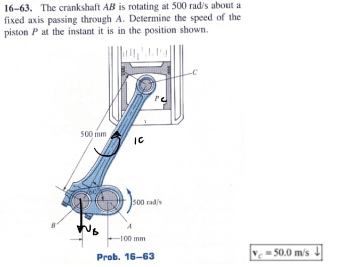 16-63. The crankshaft AB is rotating at 500 rad/s about a
fixed axis passing through A. Determine the speed of the
piston P at the instant it is in the position shown.
B'
500 mm
IC
PC
500 rad/s
A
-100 mm
Prob. 16-63
=50.0 m/s↓↓