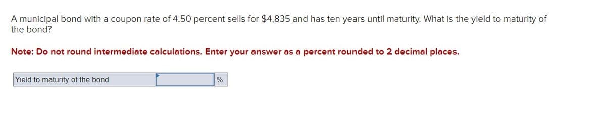 A municipal bond with a coupon rate of 4.50 percent sells for $4,835 and has ten years until maturity. What is the yield to maturity of
the bond?
Note: Do not round intermediate calculations. Enter your answer as a percent rounded to 2 decimal places.
Yield to maturity of the bond
%