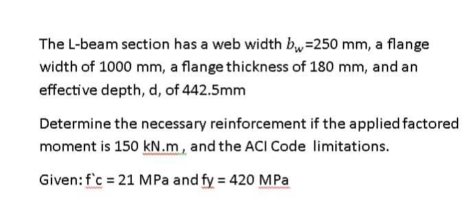 The L-beam section has a web width b₁ =250 mm, a flange
width of 1000 mm, a flange thickness of 180 mm, and an
effective depth, d, of 442.5mm
Determine the necessary reinforcement if the applied factored
moment is 150 kN.m, and the ACI Code limitations.
Given: f'c 21 MPa and fy = 420 MPa