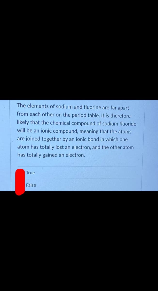 The elements of sodium and fluorine are far apart
from each other on the period table. It is therefore
likely that the chemical compound of sodium fluoride
will be an ionic compound, meaning that the atoms
are joined together by an ionic bond in which one
atom has totally lost an electron, and the other atom
has totally gained an electron.
True
False
