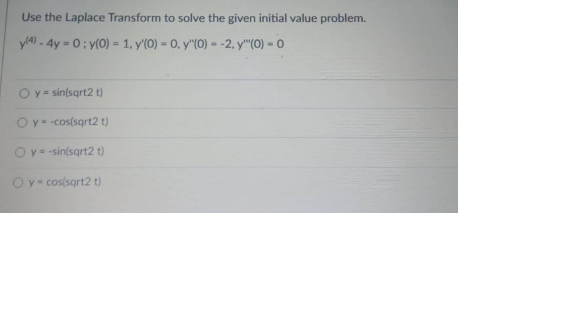 Use the Laplace Transform to solve the given initial value problem.
y(4) - 4y = 0; y(0) = 1, y'(0) = 0, y"(0) = -2, y"(0) = 0
y = sin(sqrt2 t)
O y = -cos(sqrt2 t)
O y = -sin(sqrt2 t)
O y = cos(sqrt2 t)