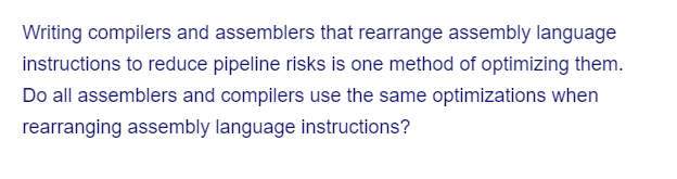 Writing compilers and assemblers that rearrange assembly language
instructions to reduce pipeline risks is one method of optimizing them.
Do all assemblers and compilers use the same optimizations when
rearranging assembly language instructions?