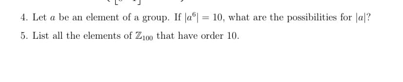 4. Let a be an element of a group. If |a| = 10, what are the possibilities for a?
5. List all the elements of Z100 that have order 10.