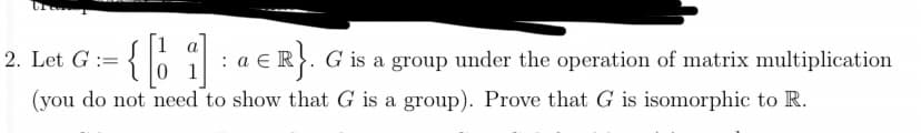 = {[1]):
(you do not need to show that G is a group). Prove that G is isomorphic to R.
2. Let G =
:
a E R}. G is a group under the operation of matrix multiplication