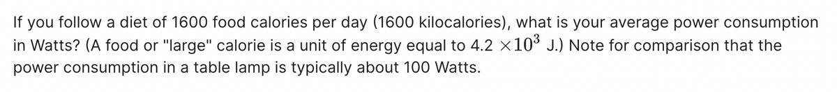 If you follow a diet of 1600 food calories per day (1600 kilocalories), what is your average power consumption
in Watts? (A food or "large" calorie is a unit of energy equal to 4.2 ×10³ J.) Note for comparison that the
power consumption in a table lamp is typically about 100 Watts.