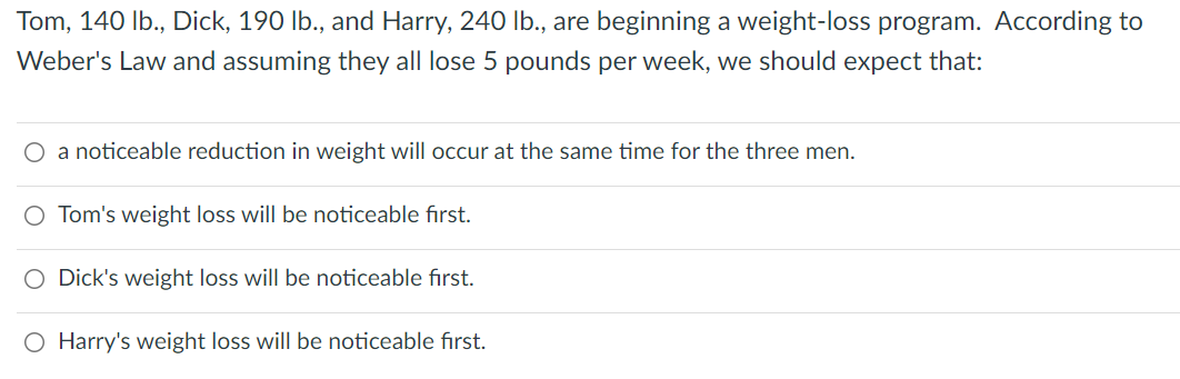 Tom, 140 lb., Dick, 190 lb., and Harry, 240 lb., are beginning a weight-loss program. According to
Weber's Law and assuming they all lose 5 pounds per week, we should expect that:
O a noticeable reduction in weight will occur at the same time for the three men.
O Tom's weight loss will be noticeable first.
O Dick's weight loss will be noticeable first.
O Harry's weight loss will be noticeable first.
