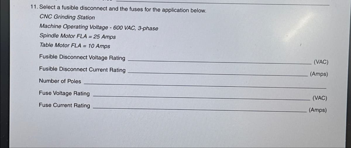 11. Select a fusible disconnect and the fuses for the application below.
CNC Grinding Station
Machine Operating Voltage - 600 VAC, 3-phase
Spindle Motor FLA = 25 Amps
Table Motor FLA = 10 Amps
Fusible Disconnect Voltage Rating
Fusible Disconnect Current Rating
Number of Poles
Fuse Voltage Rating
Fuse Current Rating
(VAC)
(Amps)
(VAC)
(Amps)