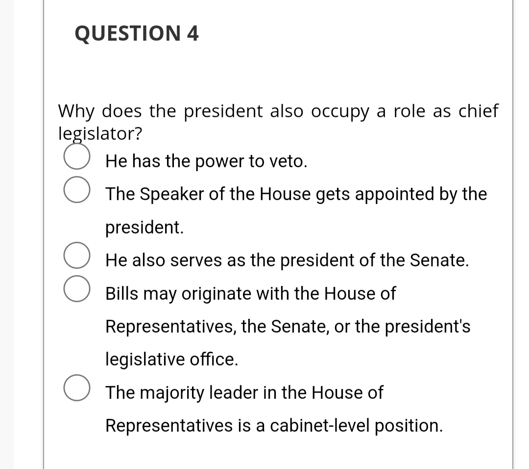 QUESTION 4
Why does the president also occupy a role as chief
legislator?
He has the power to veto.
The Speaker of the House gets appointed by the
president.
He also serves as the president of the Senate.
Bills may originate with the House of
Representatives, the Senate, or the president's
legislative office.
The majority leader in the House of
Representatives is a cabinet-level position.