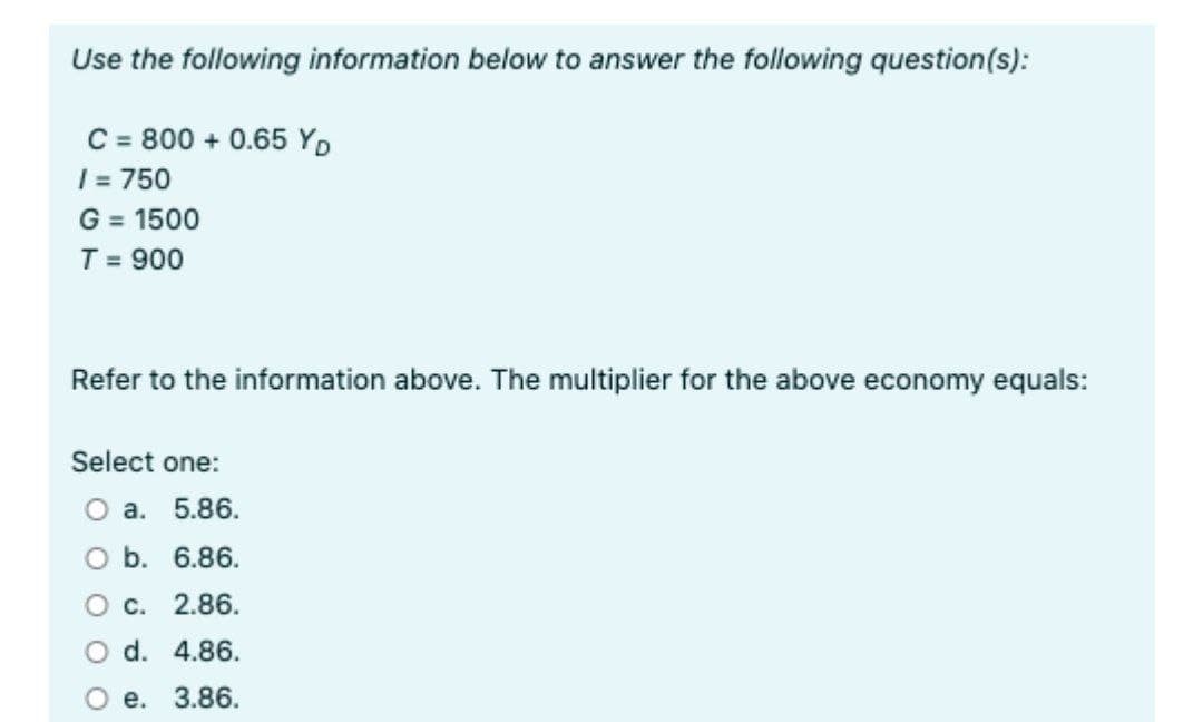 Use the following information below to answer the following question(s):
C = 800 + 0.65 YD
| = 750
G = 1500
T = 900
%3D
%3D
Refer to the information above. The multiplier for the above economy equals:
Select one:
О а. 5.86.
O b. 6.86.
О с. 2.86.
O d. 4.86.
е.
3.86.
