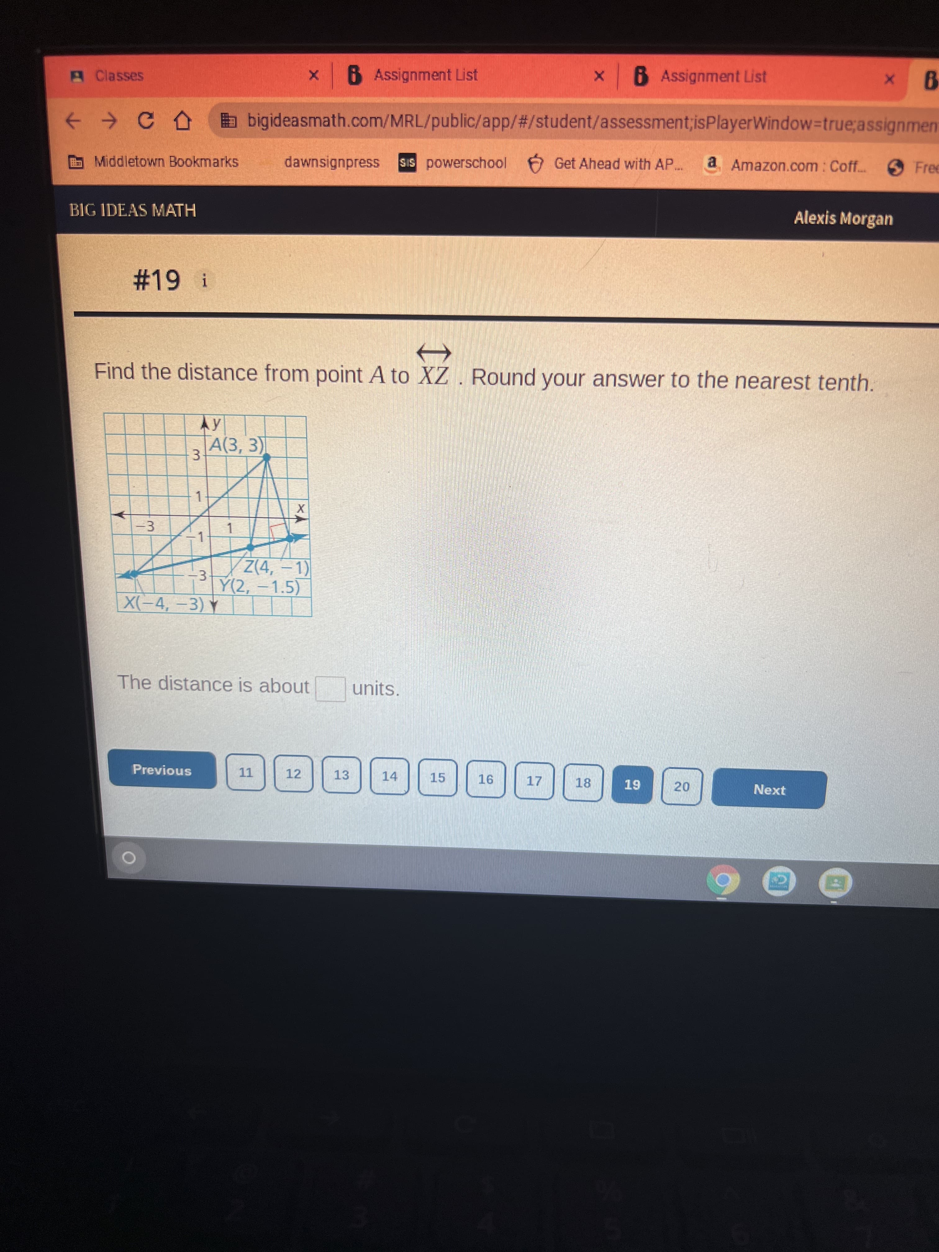 20
3.
3.
3.
A Classes
6 Assignment List
x 6 Assignment List
+ > CA bigideasmath.com/MRL/public/app/#/student/assessment;isPlayerWindow-Dtrue;assignment
Middletown Bookmarks
dawnsignpress
SIS powerschool Get Ahead with AP..
a Amazon.com: Coff..
Free
BIG IDEAS MATH
Alexis Morgan
%2319 i
Find the distance from point A to XZ. Round your answer to the nearest tenth.
A(3, 3)
Z(4,-1)
Y(2,-1.5)
X(-4,-3) Y
The distance is about
units.
Previous
12
13
14
15
18
Next
