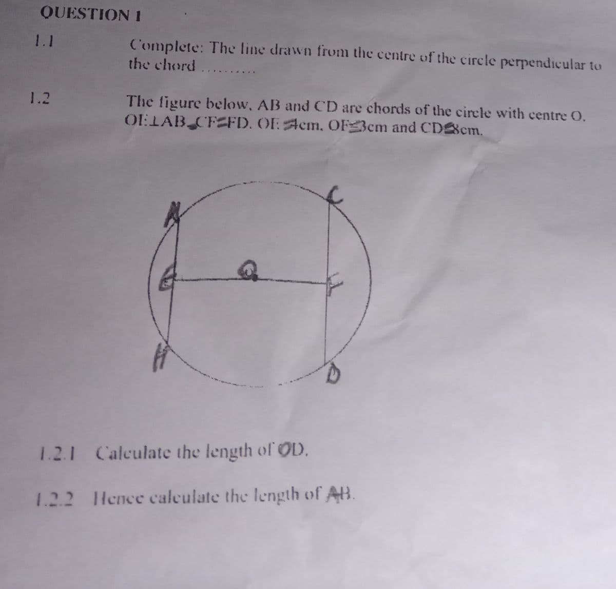 QUESTION 1
1.1
1.2
Complete: The line drawn from the centre of the circle perpendicular to
the chord....
The figure below, AB and CD are chords of the circle with centre O.
OELAB CFEFD. OF Acm, OF 3cm and CD8cm.
1.2.1 Calculate the length of OD.
1.2.2 Hence calculate the length of AB.