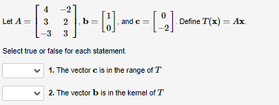 4 -2
3 2
-3
3
Select true or false for each statement.
Let A =
c =
= [22]·° Define T(x) = Ax.
b = [1]. and e
✓ 1. The vector c is in the range of T
✓2. The vector b is in the kemel of T