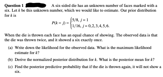 Question 1
A six-sided die has an unknown number of faces marked with a
six. Let k be this unknown number, which we would like to estimate. Our prior distribution
for k is
(5/8, j = 1
1/16, j = 0,2,3,4,5,6.
P(k = j) = {
When the die is thrown each face has an equal chance of showing. The observed data is that
the die was thrown twice, and it showed a six exactly once.
(a) Write down the likelihood for the observed data. What is the maximum likelihood
estimate for k?
(b) Derive the normalized posterior distribution for k. What is the posterior mean for k?
(c) Find the posterior predictive probability that if the die is thrown again, it will not show a
six.