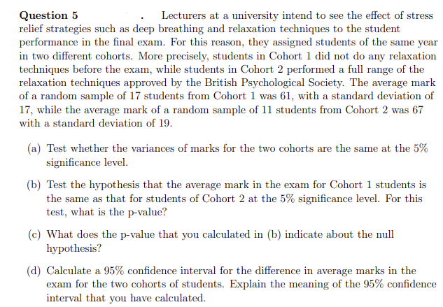 Question 5
Lecturers at a university intend to see the effect of stress
relief strategies such as deep breathing and relaxation techniques to the student
performance in the final exam. For this reason, they assigned students of the same year
in two different cohorts. More precisely, students in Cohort 1 did not do any relaxation
techniques before the exam, while students in Cohort 2 performed a full range of the
relaxation techniques approved by the British Psychological Society. The average mark
of a random sample of 17 students from Cohort 1 was 61, with a standard deviation of
17, while the average mark of a random sample of 11 students from Cohort 2 was 67
with a standard deviation of 19.
(a) Test whether the variances of marks for the two cohorts are the same at the 5%
significance level.
(b) Test the hypothesis that the average mark in the exam for Cohort 1 students is
the same as that for students of Cohort 2 at the 5% significance level. For this
test, what is the p-value?
(c) What does the p-value that you calculated in (b) indicate about the null
hypothesis?
(d) Calculate a 95% confidence interval for the difference in average marks in the
exam for the two cohorts of students. Explain the meaning of the 95% confidence
interval that you have calculated.