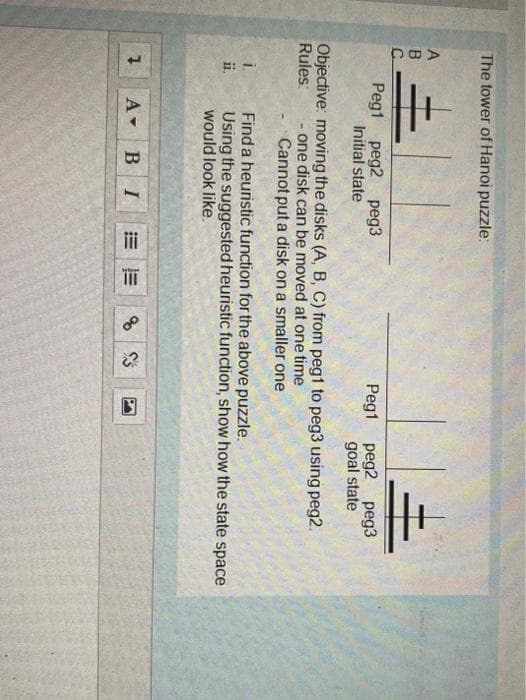 E: -
The tower of Hanoi puzzle:
A
B.
Peg1 peg2 peg3
Initial state
Peg1 peg2 peg3
goal state
Objective: moving the disks (A, B, C) from peg1 to peg3 using peg2.
- one disk can be moved at one time
- Cannot put a disk on a smaller one
Rules:
Finda heuristic function for the above puzzle.
Using the suggested heuristic function, show how the state space
would look like.
i.
ii.
A BI
