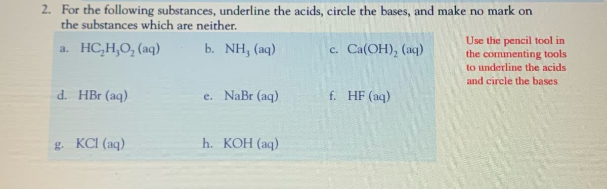 2. For the following substances, underline the acids, circle the bases, and make no mark on
the substances which are neither.
Use the pencil tool in
the commenting tools
to underline the acids
a. HC,H,O, (aq)
b. NH, (aq)
c. Ca(OH), (aq)
and circle the bases
d. HBr (aq)
e. NaBr (aq)
f. HF (aq)
g. KCI (aq)
h. КОН (аq)
