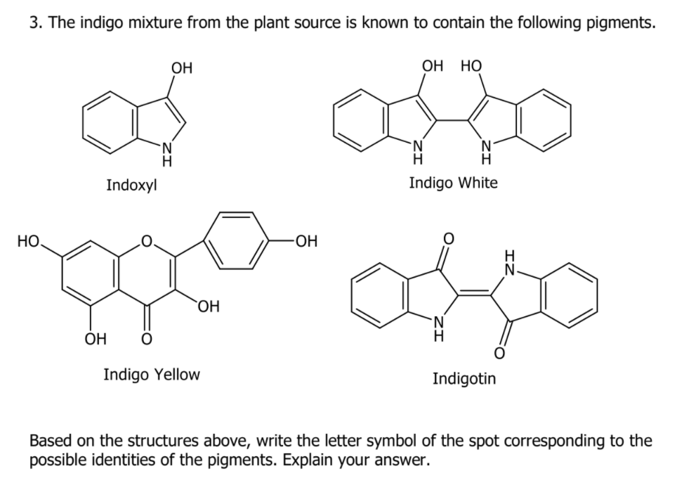 3. The indigo mixture from the plant source is known to contain the following pigments.
ОН
OH
Но
Indoxyl
Indigo White
HO,
OH
H
HO.
N.
ÓH
Indigo Yellow
Indigotin
Based on the structures above, write the letter symbol of the spot corresponding to the
possible identities of the pigments. Explain your answer.
