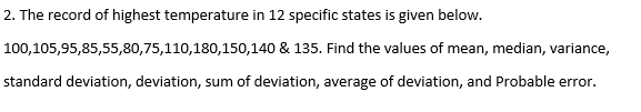 2. The record of highest temperature in 12 specific states is given below.
100,105,95,85,55,80,75,110,180,150,140
& 135. Find the values of mean, median, variance,
standard deviation, deviation, sum of deviation, average of deviation, and Probable error.