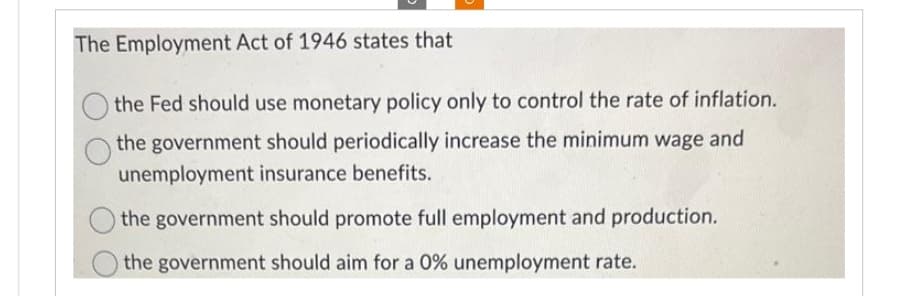 The Employment Act of 1946 states that
the Fed should use monetary policy only to control the rate of inflation.
the government should periodically increase the minimum wage and
unemployment insurance benefits.
the government should promote full employment and production.
the government should aim for a 0% unemployment rate.