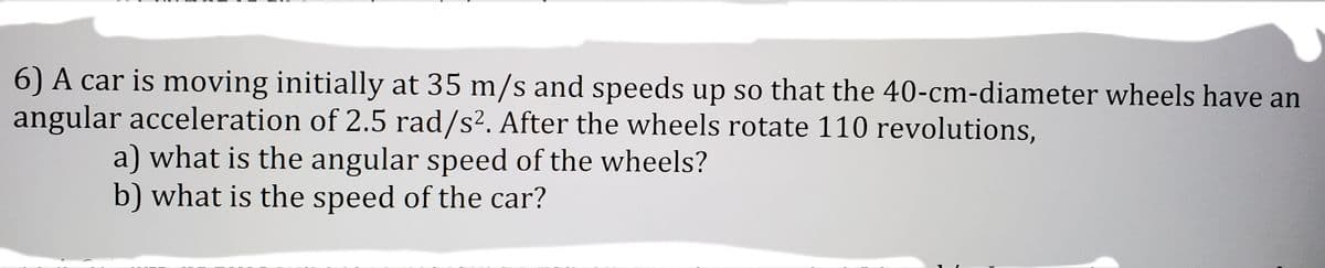 6) A car is moving initially at 35 m/s and speeds up so that the 40-cm-diameter wheels have an
angular acceleration of 2.5 rad/s². After the wheels rotate 110 revolutions,
a) what is the angular speed of the wheels?
b) what is the speed of the car?
