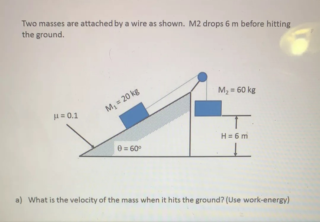 Two masses are attached by a wire as shown. M2 drops 6 m before hitting
the ground.
M2 = 60 kg
%3!
u = 0.1
M1 = 20 kg
H = 6 m
0 = 60°
a) What is the velocity of the mass when it hits the ground? (Use work-energy)
