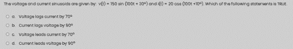 The voltage and current sinusoids are given by: v(t) - 150 sin (100t + 30°) and i(t) - 20 cos (100t +10°). Which of the following statements is TRUE
O a Voltage lage current by 70e
Ob Current lags voltage by 90°
Oc voltage leads current by 70°
Od current leads voltage by 90°
