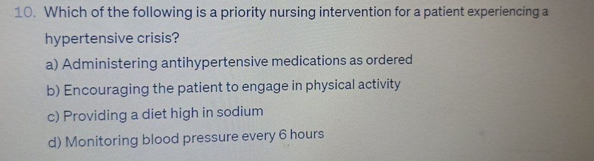 10. Which of the following is a priority nursing intervention for a patient experiencing a
hypertensive crisis?
a) Administering antihypertensive medications as ordered
b) Encouraging the patient to engage in physical activity
c) Providing a diet high in sodium
d) Monitoring blood pressure every 6 hours