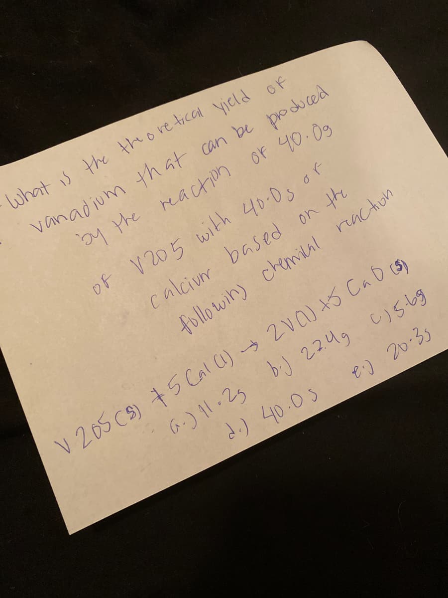 what is the thore tical yield of
vanadium that can be produced
y the reaction of 40.09
of V 205 with 40.0s of
calcium based on the
followin) chemiAl reacton
V 205 CS) +5 Cal ) 2Va) +S CaD cS)
6-) 1.23 bi) 22ug c)stg
d.) 40.05
e) 20:35
