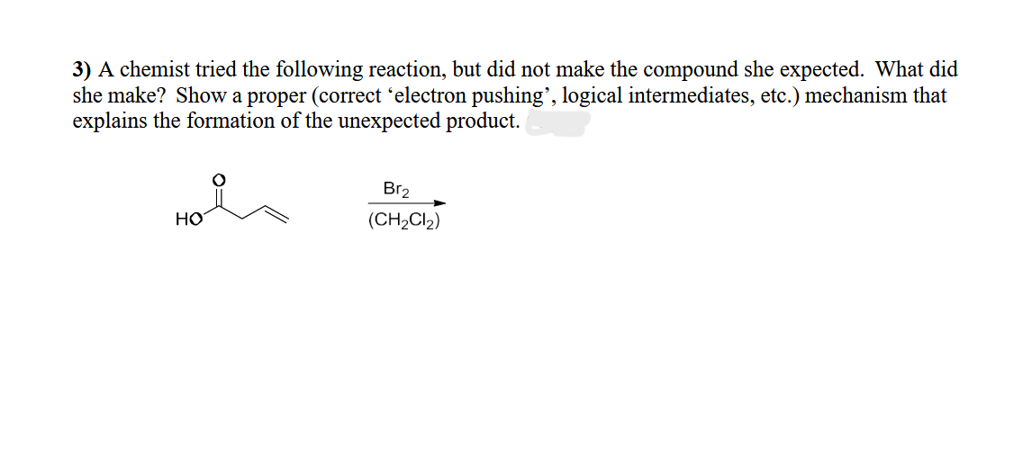 3) A chemist tried the following reaction, but did not make the compound she expected. What did
she make? Show a proper (correct ‘electron pushing”, logical intermediates, etc.) mechanism that
explains the formation of the unexpected product.
HO
Br2
(CH2Cl2)