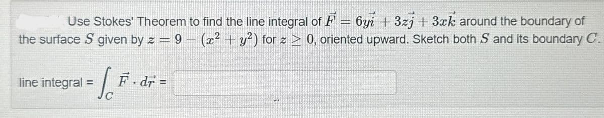 Use Stokes' Theorem to find the line integral of F = 6yi +3zj + 3xk around the boundary of
the surface S given by z = 9 (x² + y²) for z ≥ 0, oriented upward. Sketch both S and its boundary C.
line integral =
√
F.dr =
C