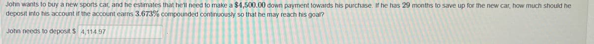John wants to buy a new sports car, and he estimates that he'll need to make a $4,500.00 down payment towards his purchase. If he has 29 months to save up for the new car, how much should he
deposit into his account if the account earns 3.673% compounded continuously so that he may reach his goal?
John needs to deposit $ 4,114.97