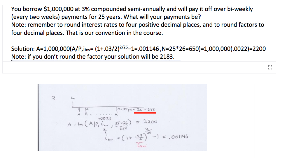 You borrow $1,000,000 at 3% compounded semi-annually and will pay it off over bi-weekly
(every two weeks) payments for 25 years. What will your payments be?
Note: remember to round interest rates to four positive decimal places, and to round factors to
four decimal places. That is our convention in the course.
Solution: A=1,000,000(A/P,ibw= (1+.03/2)2/26–1=.001146,N=25*26=650)=1,000,000(.0022)=2200
Note: if you don't round the factor your solution will be 2183.
2.
N- 25 yax 26 = 650
A = Im (A le, i 25 ×26) = 2200
650
iow -(I+ ) -) = .00146
