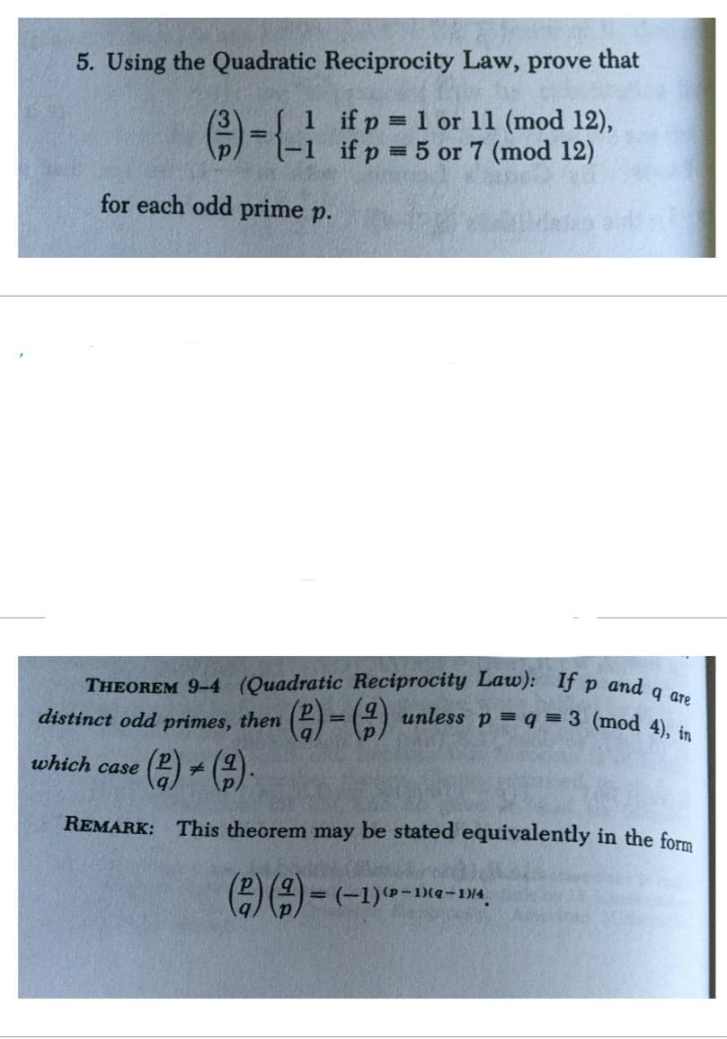 5. Using the Quadratic Reciprocity Law, prove that
1 if p=1 or 11 (mod 12),
-- ifp-5 or 7 (mod 12)
for each odd prime p.
THEOREM 9-4 (Quadratic Reciprocity Law): If p and q are
distinct odd primes, then
which case
(2)+(2)
=
unless p= q = 3 (mod 4), in
REMARK: This theorem may be stated equivalently in the form
=
()()(-1)-
(p-1)(q-1)/4