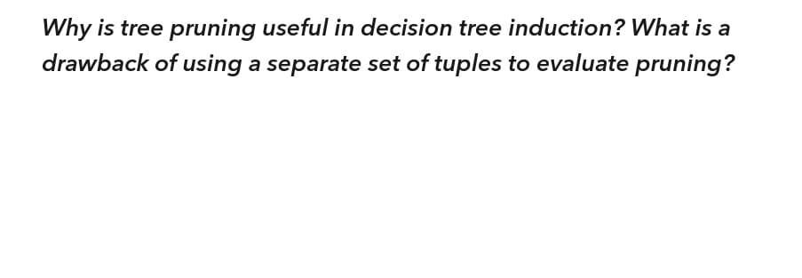 Why is tree pruning useful in decision tree induction? What is a
drawback of using a separate set of tuples to evaluate pruning?