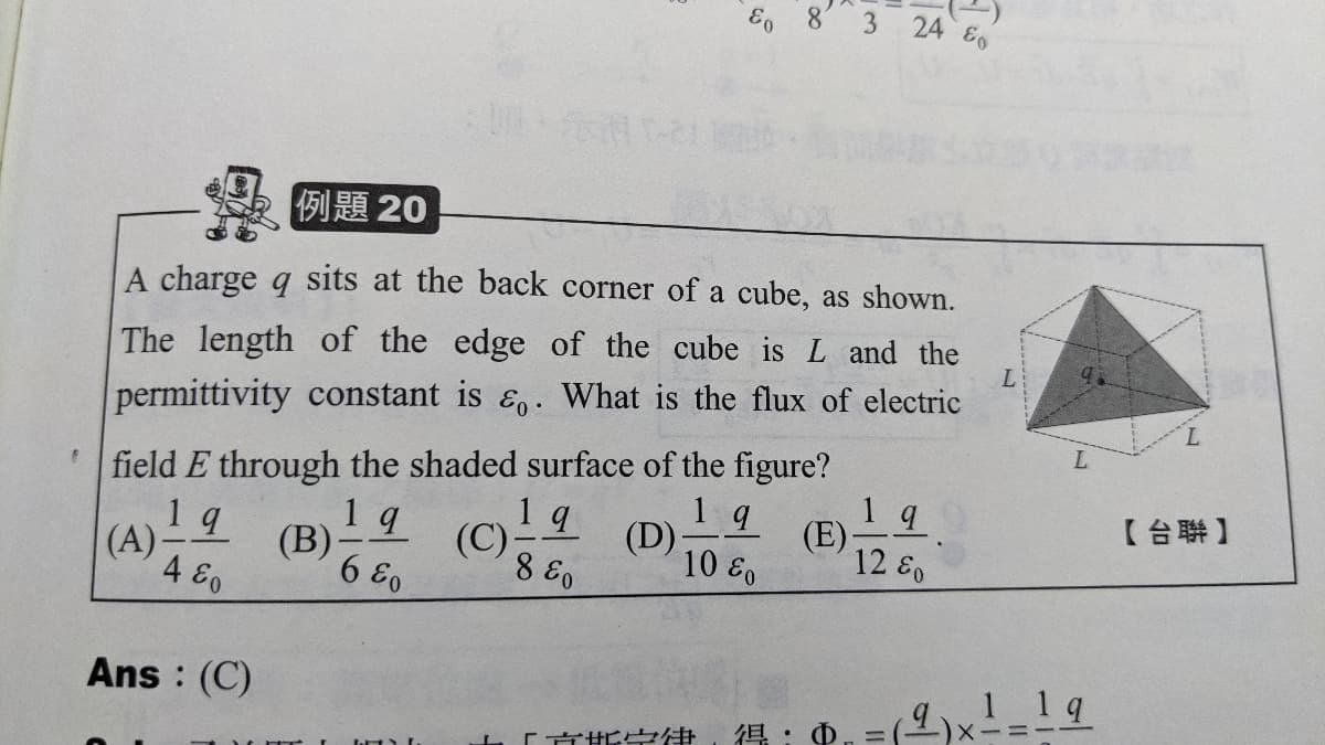 3 24 E
例題20
A charge q sits at the back corner of a cube, as shown.
The length of the edge of the cube is L and the
permittivity constant is &. What is the flux of electric
7.
L
field E through the shaded surface of the figure?
1 q
【台聯)
1 9
(E)
12 Eo
10 Eo
(D)
(В)
(C);
8 Eo
(A)
4 Eo
6 Eo
Ans : (C)
得:中。=
「言忙中佳
