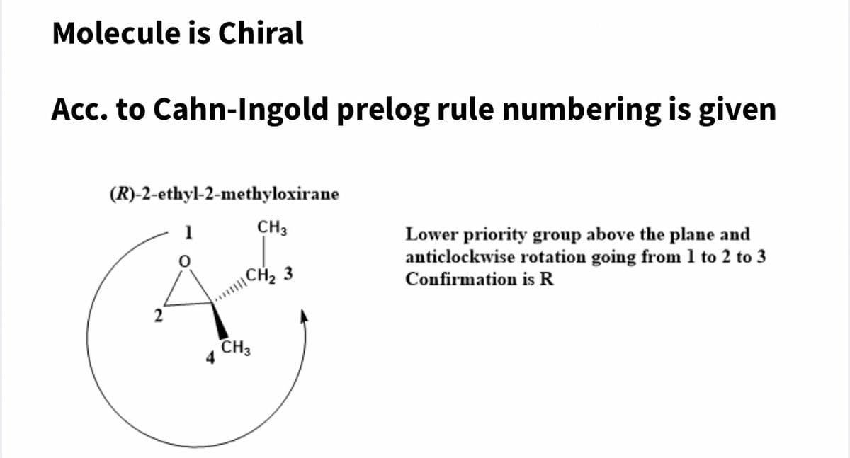 Molecule is Chiral
Acc. to Cahn-Ingold prelog rule numbering is given
(R)-2-ethyl-2-methyloxirane
1
CH3
Lower priority group above the plane and
anticlockwise rotation going from 1 to 2 to 3
\CH2 3
Confirmation is R
CH3
4
