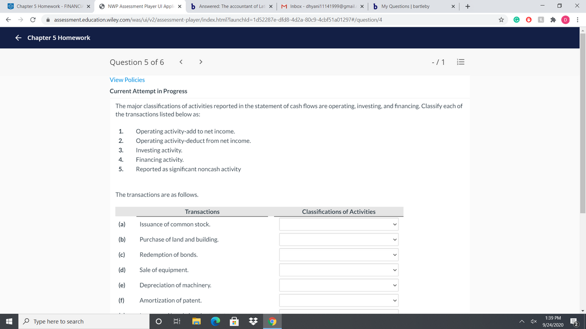 E Chapter 5 Homework - FINANCIA X
O NWP Assessment Player UI Appli X
b Answered: The accountant of Lati x
M Inbox - dhyani11141999@gmail. X
b My Questions | bartleby
+
i assessment.education.wiley.com/was/ui/v2/assessment-player/index.html?launchld3D1d52287e-dfd8-4d2a-80c9-4cbf51a01297#/question/4
E Chapter 5 Homework
Question 5 of 6
>
-/ 1
View Policies
Current Attempt in Progress
The major classifications of activities reported in the statement of cash flows are operating, investing, and financing. Classify each of
the transactions listed below as:
1.
Operating activity-add to net income.
2.
Operating activity-deduct from net income.
3.
Investing activity.
4.
Financing activity.
5.
Reported as significant noncash activity
The transactions are as follows.
Transactions
Classifications of Activities
(a)
Issuance of common stock.
(b)
Purchase of land and building.
(c)
Redemption of bonds.
(d)
Sale of equipment.
(e)
Depreciation of machinery.
(f)
Amortization of patent.
1:39 PM
O Type here to search
9/24/2020
..
