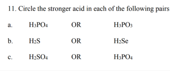 11. Circle the stronger acid in each of the following pairs
а.
H3PO4
OR
H3PO3
b.
H2S
OR
H2Se
с.
H2SO4
OR
H3PO4
