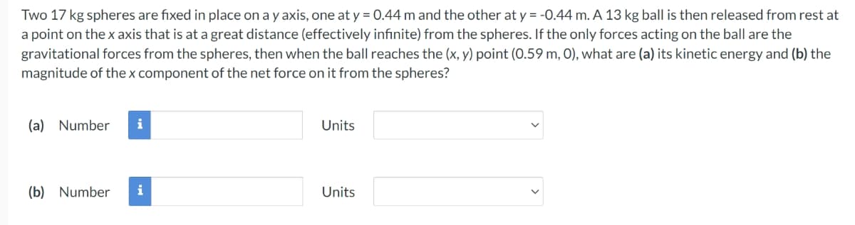 Two 17 kg spheres are fixed in place on a y axis, one at y = 0.44 m and the other at y = -0.44 m. A 13 kg ball is then released from rest at
a point on the x axis that is at a great distance (effectively infinite) from the spheres. If the only forces acting on the ball are the
gravitational forces from the spheres, then when the ball reaches the (x, y) point (0.59 m, 0), what are (a) its kinetic energy and (b) the
magnitude of the x component of the net force on it from the spheres?
(a) Number
i
Units
(b) Number
i
Units