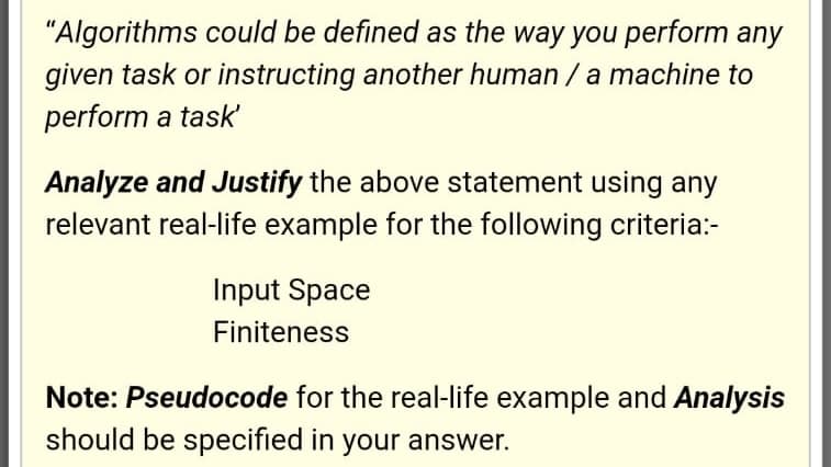 "Algorithms could be defined as the way you perform any
given task or instructing another human /a machine to
perform a task'
Analyze and Justify the above statement using any
relevant real-life example for the following criteria:-
Input Space
Finiteness
Note: Pseudocode for the real-life example and Analysis
should be specified in your answer.
