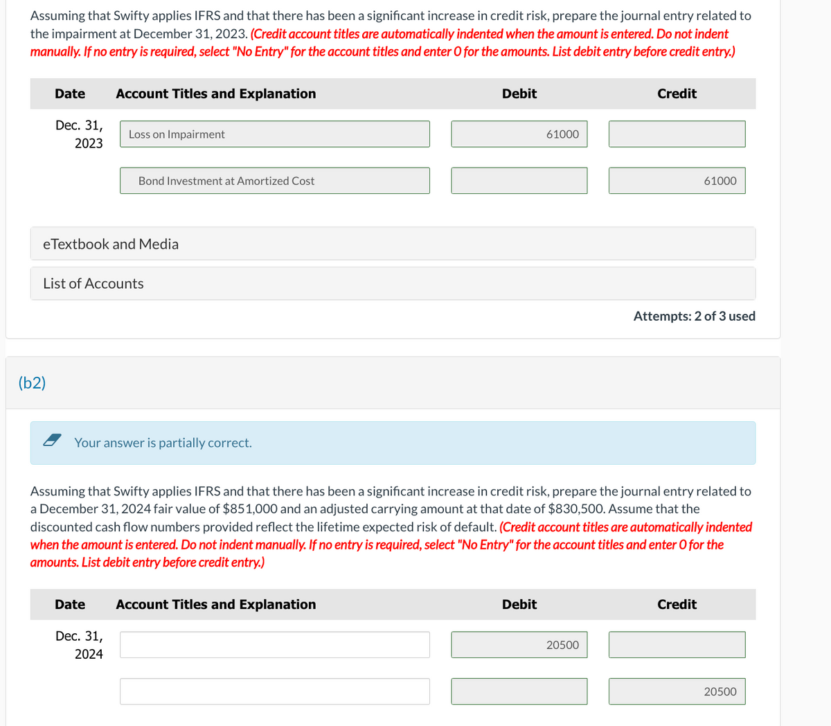 Assuming that Swifty applies IFRS and that there has been a significant increase in credit risk, prepare the journal entry related to
the impairment at December 31, 2023. (Credit account titles are automatically indented when the amount is entered. Do not indent
manually. If no entry is required, select "No Entry" for the account titles and enter O for the amounts. List debit entry before credit entry.)
Date
Dec. 31,
2023
(b2)
Account Titles and Explanation
eTextbook and Media
Loss on Impairment
List of Accounts
Bond Investment at Amortized Cost
Date
Your answer is partially correct.
Dec. 31,
2024
Debit
Account Titles and Explanation
61000
Assuming that Swifty applies IFRS and that there has been a significant increase in credit risk, prepare the journal entry related to
a December 31, 2024 fair value of $851,000 and an adjusted carrying amount at that date of $830,500. Assume that the
discounted cash flow numbers provided reflect the lifetime expected risk of default. (Credit account titles are automatically indented
when the amount is entered. Do not indent manually. If no entry is required, select "No Entry" for the account titles and enter O for the
amounts. List debit entry before credit entry.)
Debit
Credit
20500
61000
Attempts: 2 of 3 used
Credit
20500