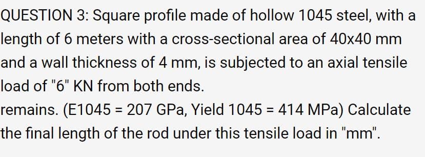 QUESTION 3: Square profile made of hollow 1045 steel, with a
length of 6 meters with a cross-sectional area of 40x40 mm
and a wall thickness of 4 mm, is subjected to an axial tensile
load of "6" KN from both ends.
remains. (E1045 = 207 GPa, Yield 1045 = 414 MPa) Calculate
%3D
%3D
the final length of the rod under this tensile load in "mm".
