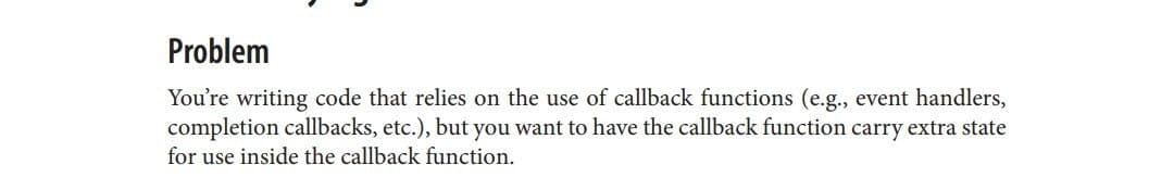 Problem
You're writing code that relies on the use of callback functions (e.g., event handlers,
completion callbacks, etc.), but you want to have the callback function carry extra state
for use inside the callback function.
