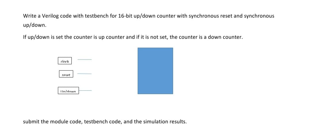 Write a Verilog code with testbench for 16-bit up/down counter with synchronous reset and synchronous
up/down.
If up/down is set the counter is up counter and if it is not set, the counter is a down counter.
clock
reset
IIn/down
submit the module code, testbench code, and the simulation results.
